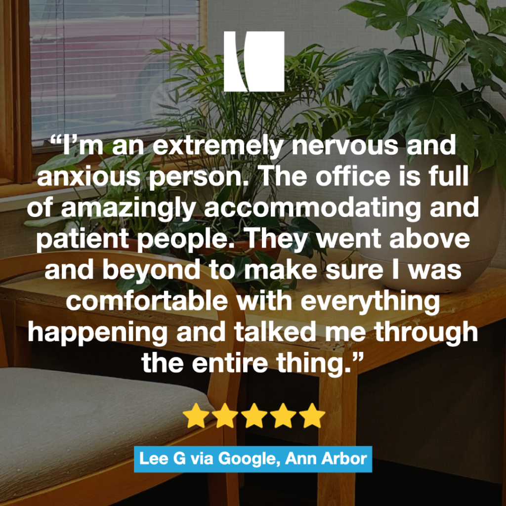 This image includes a patient review from the Ann Arbor location. “I’m an extremely nervous and anxious person. The office is full of amazingly accommodating and patient people. They went above and beyond to make sure I was comfortable with everything happening and talked me through the entire thing.” 