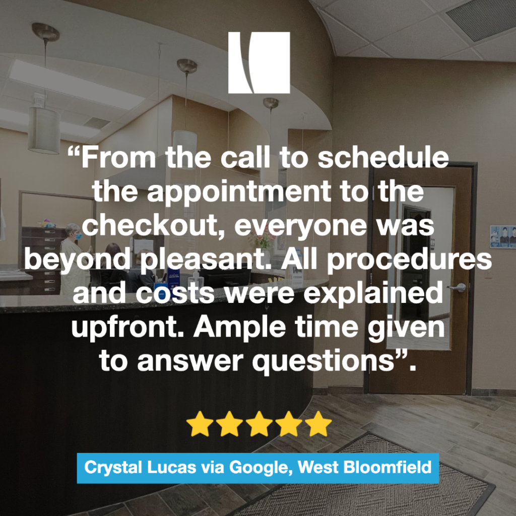 This image includes a patient review from the West Bloomfield location. “From the call to schedule the appointment to the checkout, everyone was beyond pleasant. All procedures and costs were explained upfront. Ample time given to answer questions”. 